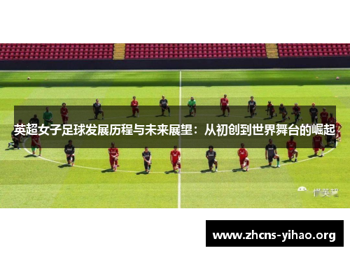 英超女子足球发展历程与未来展望:从初创到世界舞台的崛起 英超女子足球发展历程与未来展望:从初创到世界舞台的崛起