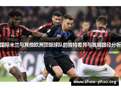 国际米兰与其他欧洲顶级球队的独特差异与发展路径分析