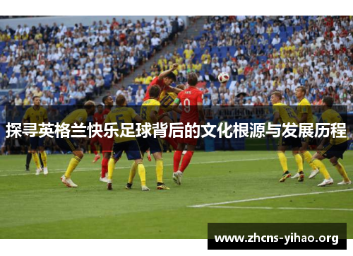 探寻英格兰快乐足球背后的文化根源与发展历程 探寻英格兰快乐足球背后的文化根源与发展历程