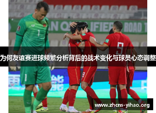 为何友谊赛进球频繁分析背后的战术变化与球员心态调整 为何友谊赛进球频繁分析背后的战术变化与球员心态调整