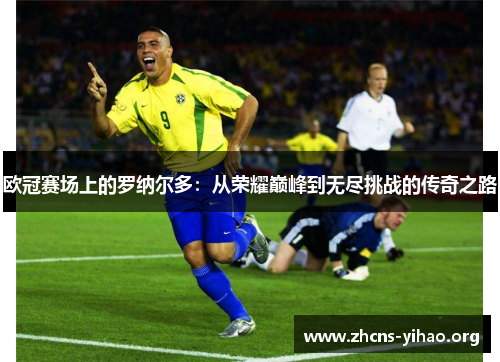 欧冠赛场上的罗纳尔多：从荣耀巅峰到无尽挑战的传奇之路